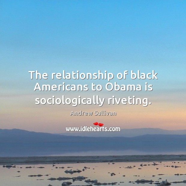 The relationship of black Americans to Obama is sociologically riveting. Andrew Sullivan Picture Quote