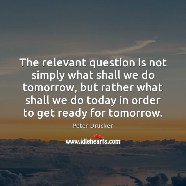 The relevant question is not simply what shall we do tomorrow, but Peter Drucker Picture Quote