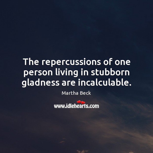 The repercussions of one person living in stubborn gladness are incalculable. Martha Beck Picture Quote