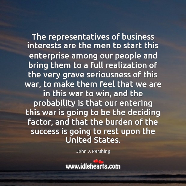 The representatives of business interests are the men to start this enterprise John J. Pershing Picture Quote