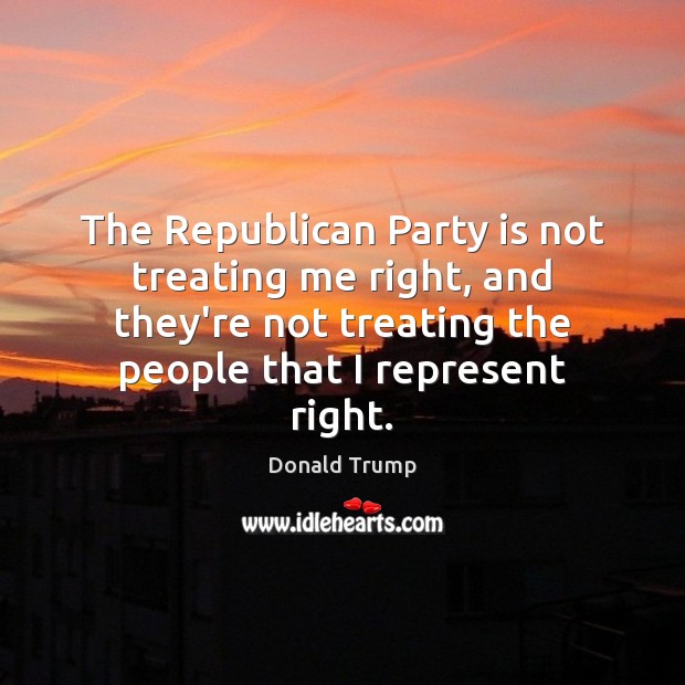 The Republican Party is not treating me right, and they’re not treating Donald Trump Picture Quote