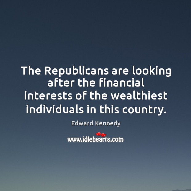 The republicans are looking after the financial interests of the wealthiest individuals in this country. Edward Kennedy Picture Quote