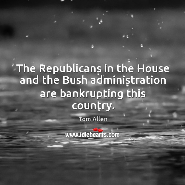 The republicans in the house and the bush administration are bankrupting this country. Tom Allen Picture Quote
