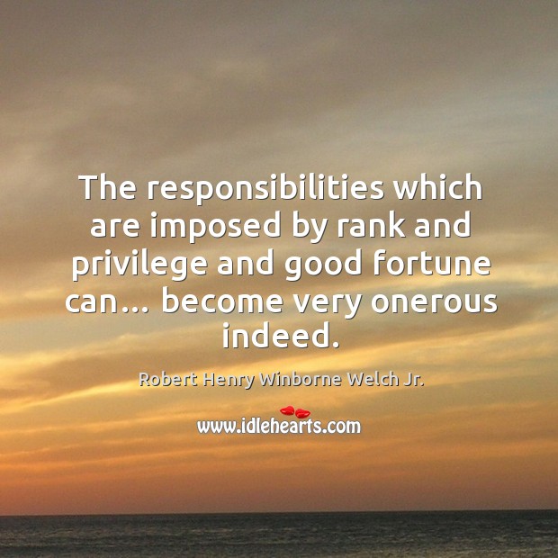 The responsibilities which are imposed by rank and privilege and good fortune can… become very onerous indeed. Robert Henry Winborne Welch Jr. Picture Quote