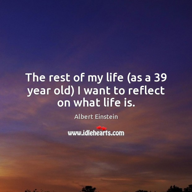 The rest of my life (as a 39 year old) I want to reflect on what life is. Image