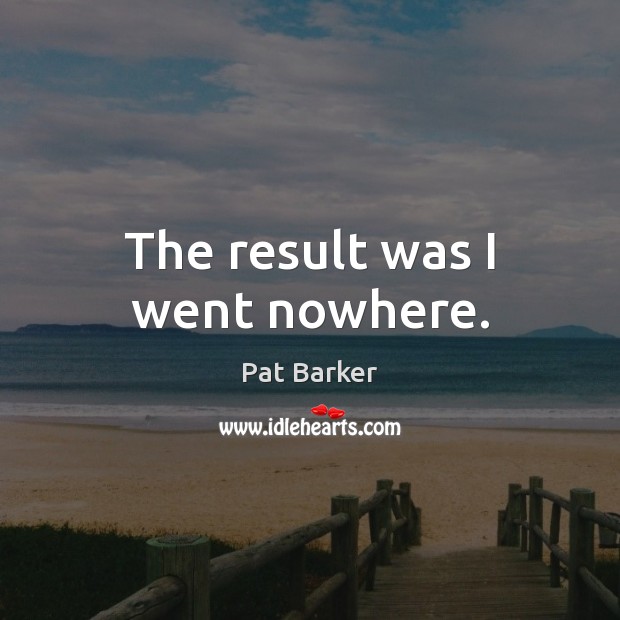 The result was I went nowhere. Pat Barker Picture Quote