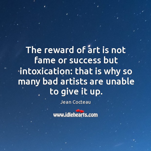 The reward of art is not fame or success but intoxication: that is why so many bad artists are unable to give it up. Jean Cocteau Picture Quote