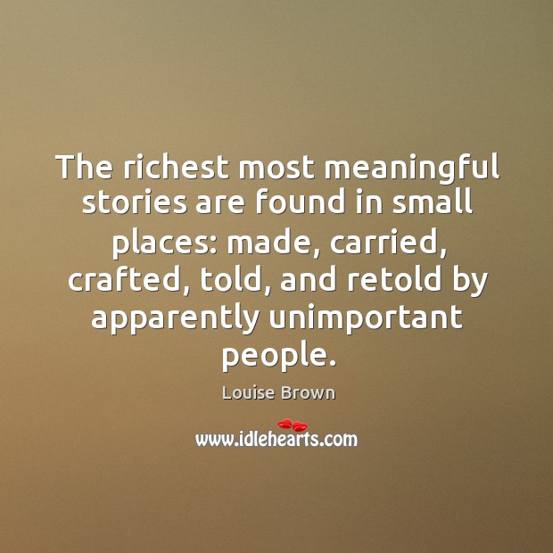 The richest most meaningful stories are found in small places: made, carried, crafted, told, and retold by apparently unimportant people. Louise Brown Picture Quote