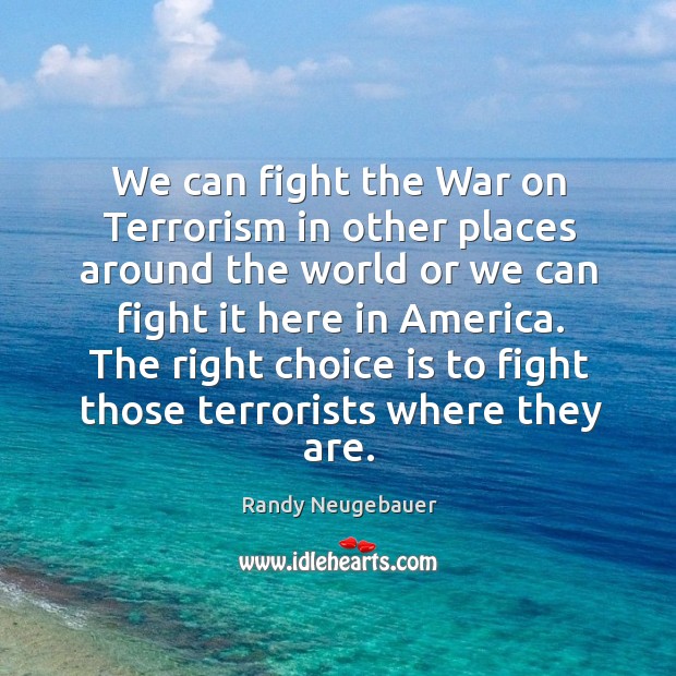 The right choice is to fight those terrorists where they are. Randy Neugebauer Picture Quote