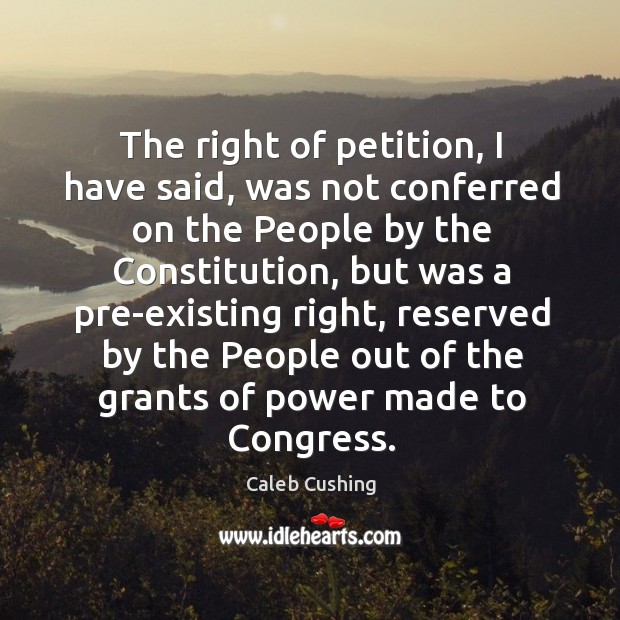 The right of petition, I have said, was not conferred on the people by the constitution Caleb Cushing Picture Quote