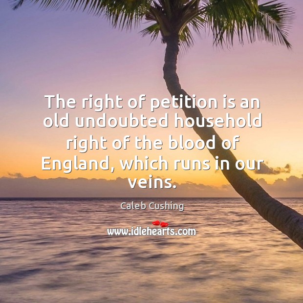 The right of petition is an old undoubted household right of the blood of england, which runs in our veins. Caleb Cushing Picture Quote
