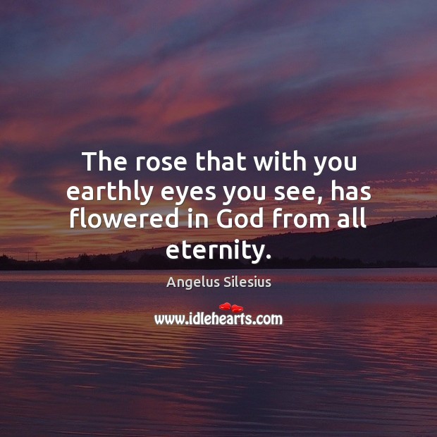 The rose that with you earthly eyes you see, has flowered in God from all eternity. Angelus Silesius Picture Quote