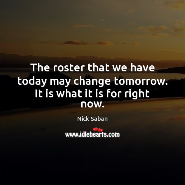 The roster that we have today may change tomorrow. It is what it is for right now. Nick Saban Picture Quote