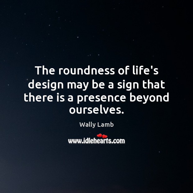 The roundness of life’s design may be a sign that there is a presence beyond ourselves. Wally Lamb Picture Quote