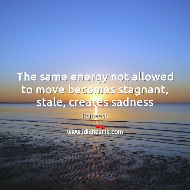 The same energy not allowed to move becomes stagnant, stale, creates sadness 