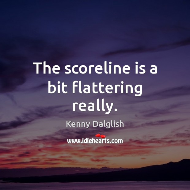 The scoreline is a bit flattering really. Kenny Dalglish Picture Quote