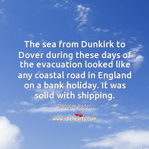 The sea from dunkirk to dover during these days of the evacuation looked like any coastal Douglas Bader Picture Quote