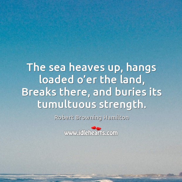 The sea heaves up, hangs loaded o’er the land, breaks there, and buries its tumultuous strength. Robert Browning Hamilton Picture Quote