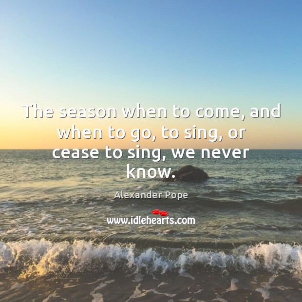 The season when to come, and when to go, to sing, or cease to sing, we never know. Alexander Pope Picture Quote