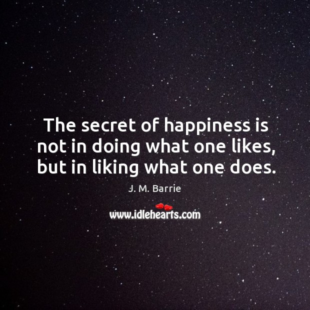 The secret of happiness is not in doing what one likes, but in liking what one does. J. M. Barrie Picture Quote