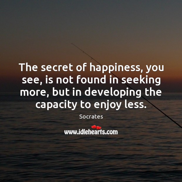 The secret of happiness, you see, is not found in seeking more, 