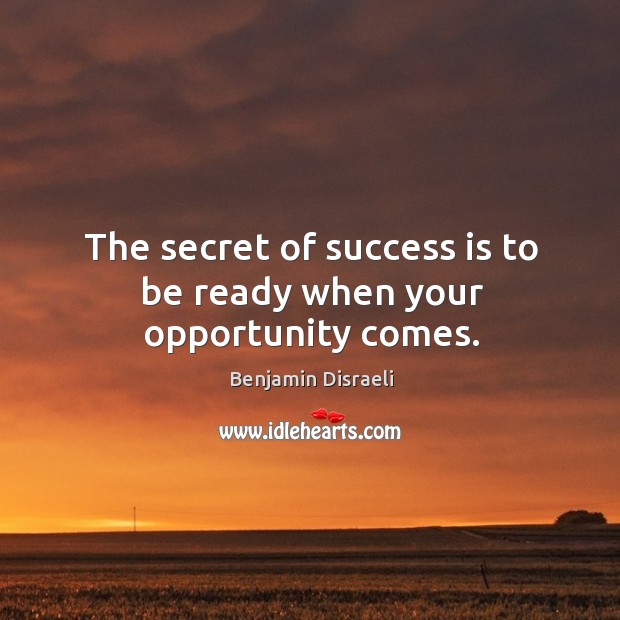 The secret of success is to be ready when your opportunity comes. Benjamin Disraeli Picture Quote