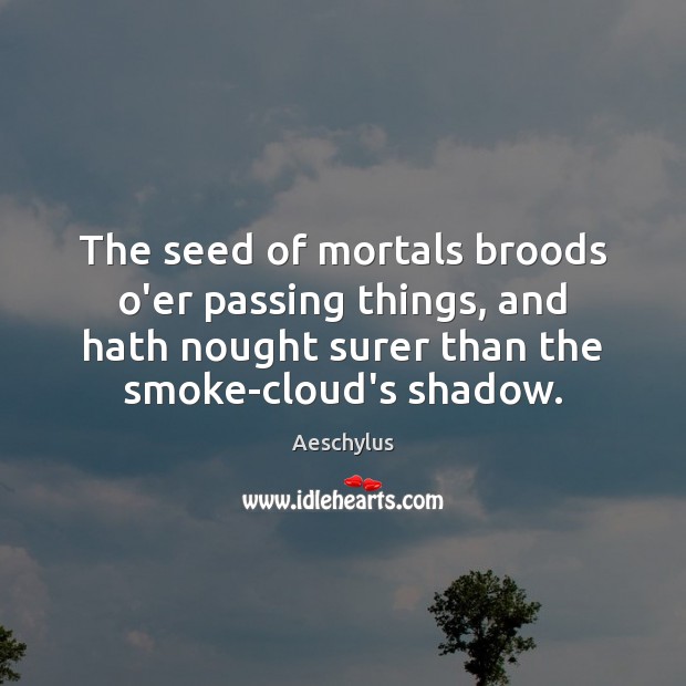 The seed of mortals broods o’er passing things, and hath nought surer 