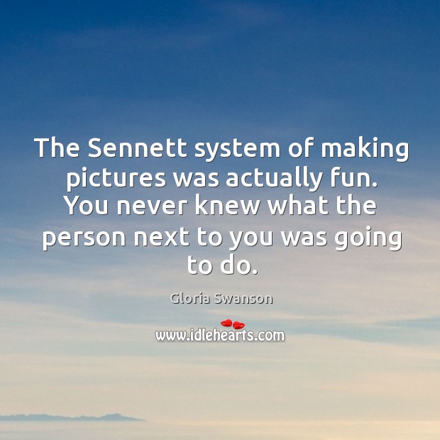 The sennett system of making pictures was actually fun. You never knew what the person next to you was going to do. Gloria Swanson Picture Quote