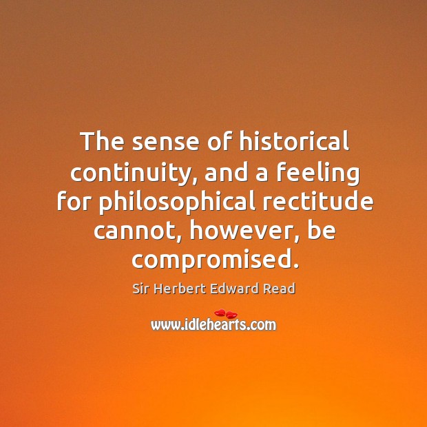 The sense of historical continuity, and a feeling for philosophical rectitude cannot, however, be compromised. Sir Herbert Edward Read Picture Quote