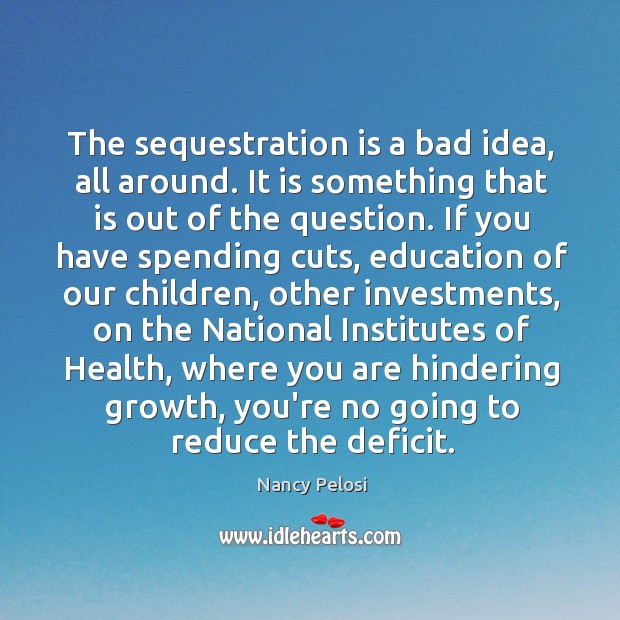The sequestration is a bad idea, all around. It is something that Nancy Pelosi Picture Quote