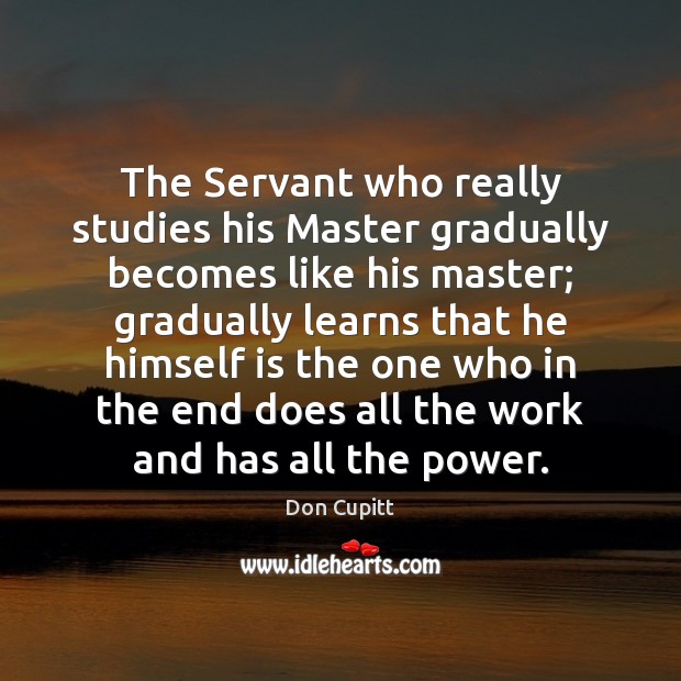The Servant who really studies his Master gradually becomes like his master; Don Cupitt Picture Quote