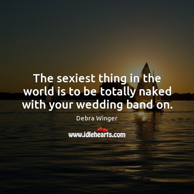 The sexiest thing in the world is to be totally naked with your wedding band on. Debra Winger Picture Quote