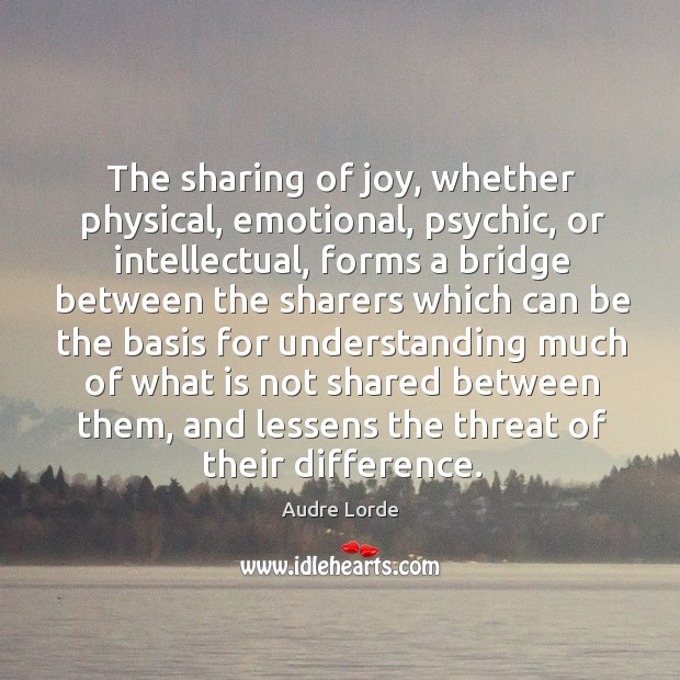 The sharing of joy, whether physical, emotional, psychic, or intellectual, forms a bridge Audre Lorde Picture Quote