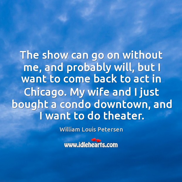 The show can go on without me, and probably will, but I want to come back to act in chicago. William Louis Petersen Picture Quote