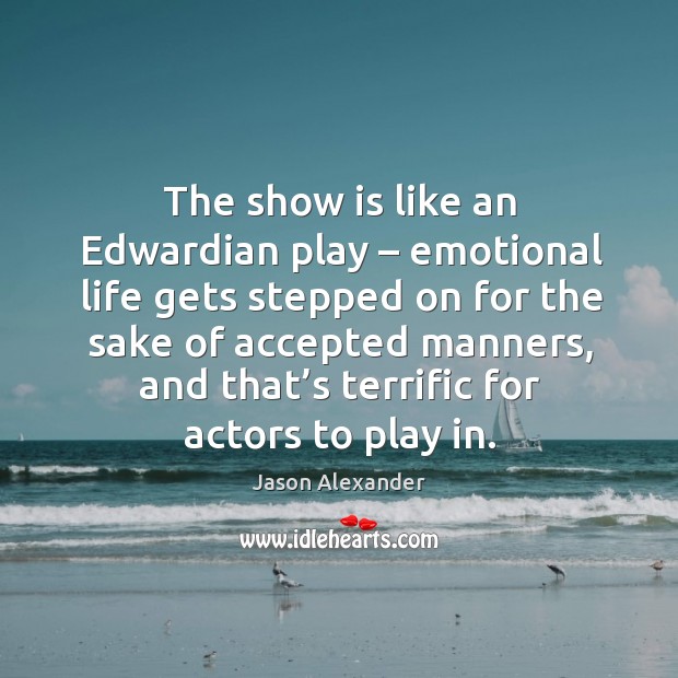 The show is like an edwardian play – emotional life gets stepped on for the sake of 