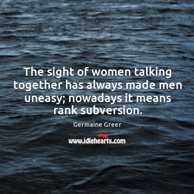 The sight of women talking together has always made men uneasy; nowadays it means rank subversion. Germaine Greer Picture Quote