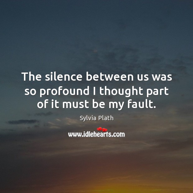The silence between us was so profound I thought part of it must be my fault. Sylvia Plath Picture Quote