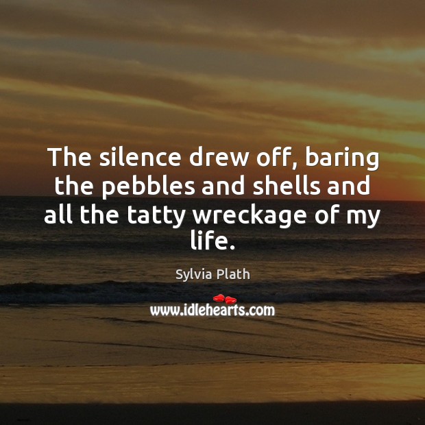 The silence drew off, baring the pebbles and shells and all the tatty wreckage of my life. Sylvia Plath Picture Quote