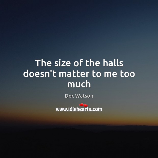 The size of the halls doesn’t matter to me too much 