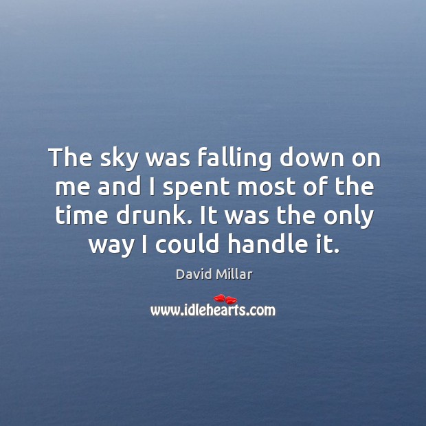 The sky was falling down on me and I spent most of the time drunk. It was the only way I could handle it. David Millar Picture Quote