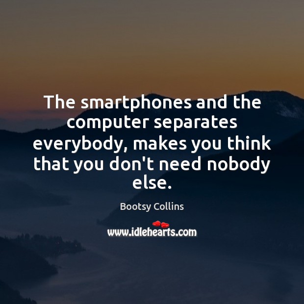 The smartphones and the computer separates everybody, makes you think that you Image