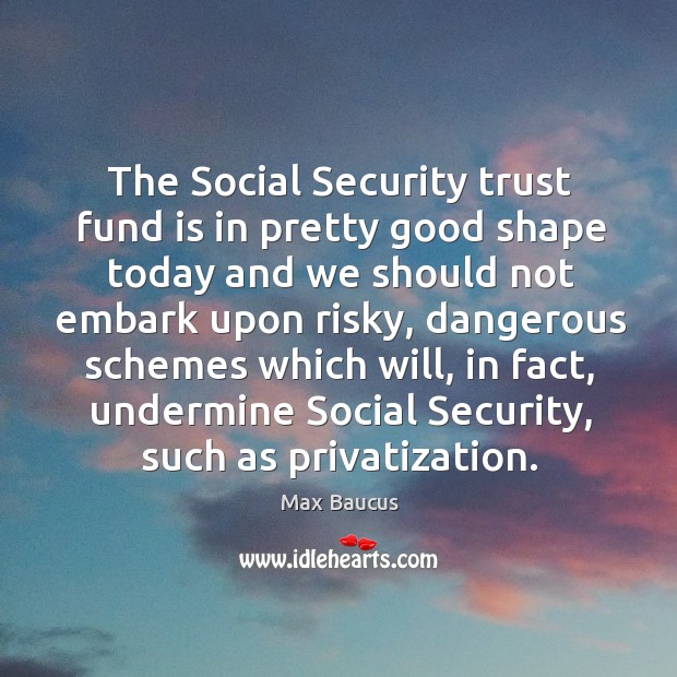 The social security trust fund is in pretty good shape today and we should not Max Baucus Picture Quote