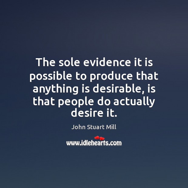 The sole evidence it is possible to produce that anything is desirable, John Stuart Mill Picture Quote