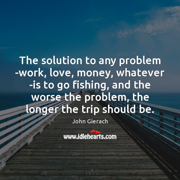 The solution to any problem -work, love, money, whatever -is to go John Gierach Picture Quote