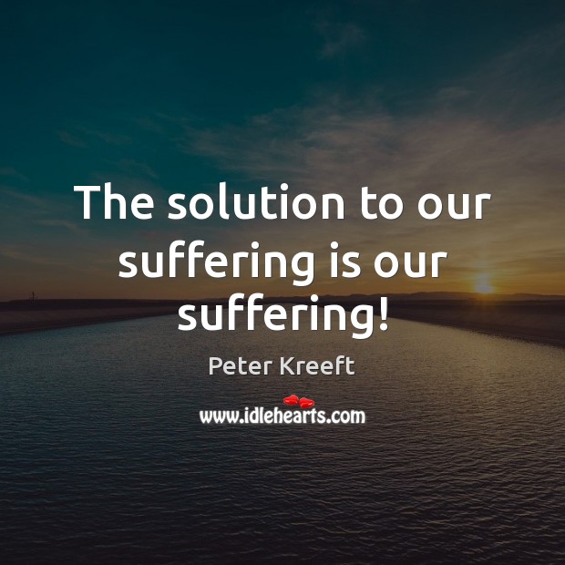 The solution to our suffering is our suffering! Peter Kreeft Picture Quote