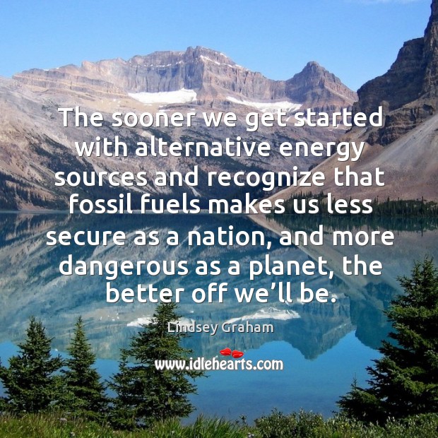 The sooner we get started with alternative energy sources and recognize that fossil fuels 