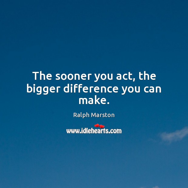 The sooner you act, the bigger difference you can make. Ralph Marston Picture Quote