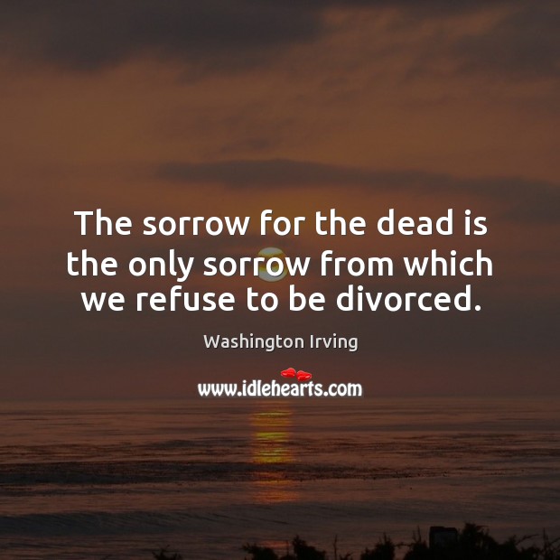 The sorrow for the dead is the only sorrow from which we refuse to be divorced. Washington Irving Picture Quote