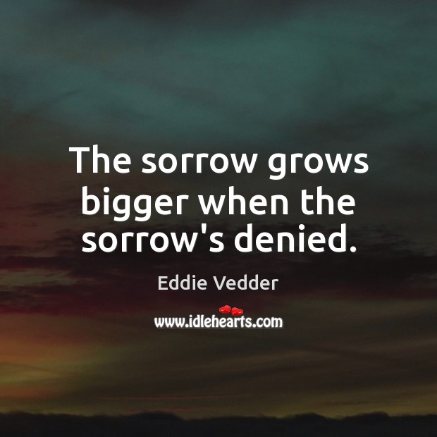 The sorrow grows bigger when the sorrow’s denied. Eddie Vedder Picture Quote