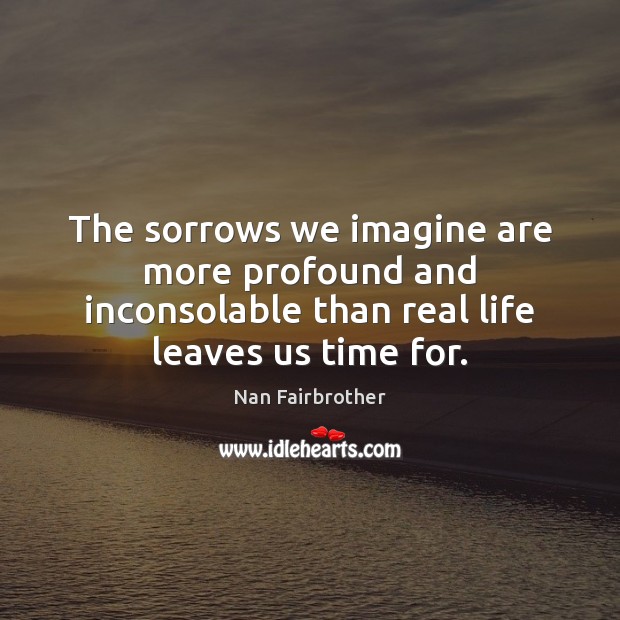The sorrows we imagine are more profound and inconsolable than real life Nan Fairbrother Picture Quote